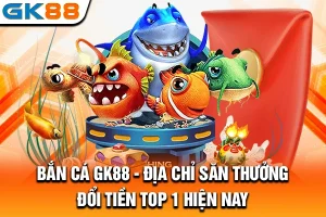 Bắn Cá GK88 - Địa Chỉ Săn Thưởng Đổi Tiền Top 1 Hiện Nay