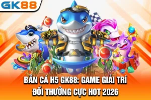 Bắn Cá H5 GK88: Game Giải Trí Đổi Thưởng Cực Hot 2026