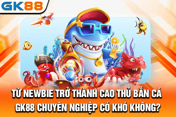 Từ newbie trở thành cao thủ bắn cá GK88 chuyên nghiệp có khó không?